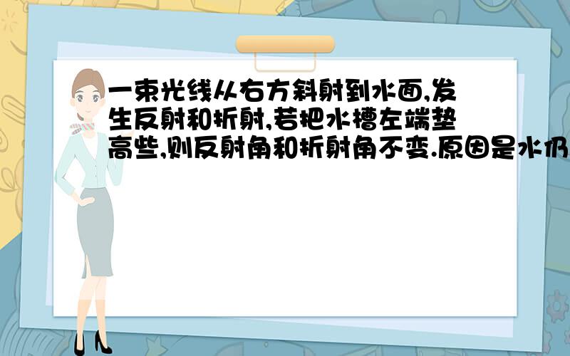 一束光线从右方斜射到水面,发生反射和折射,若把水槽左端垫高些,则反射角和折射角不变.原因是水仍然是平的.请问为什么水面仍然是平的?