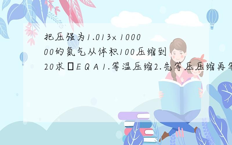 把压强为1.013×100000的氮气从体积100压缩到20求ΔE Q A 1.等温压缩2.先等压压缩再等体压缩到同样的状态