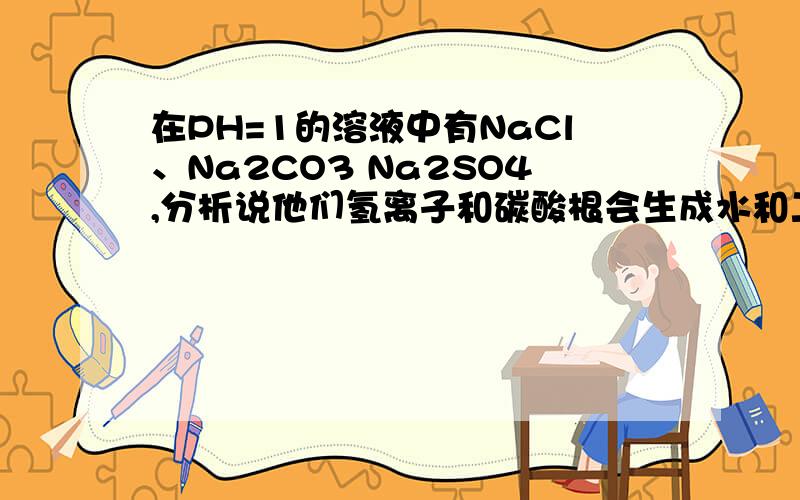 在PH=1的溶液中有NaCl、Na2CO3 Na2SO4,分析说他们氢离子和碳酸根会生成水和二氧化碳,哪里来的氢离子啊以上三种化学式都没有氢离子啊,为什么说他们氢离子和碳酸根反应呢、?那个氢离子哪来的