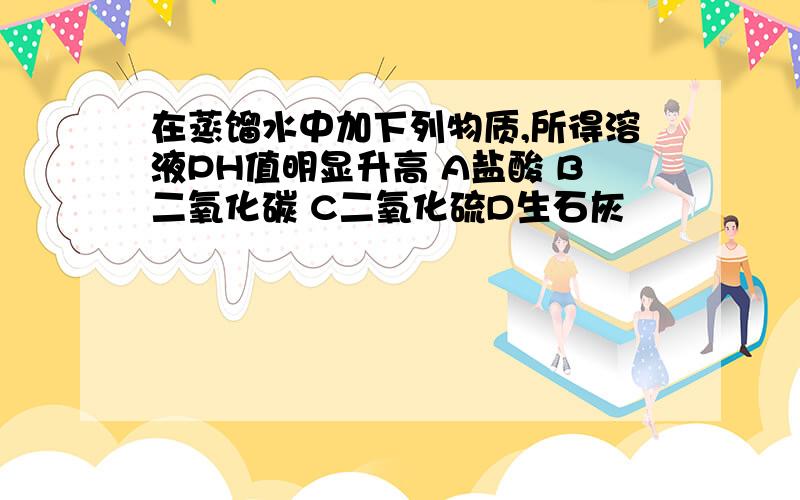 在蒸馏水中加下列物质,所得溶液PH值明显升高 A盐酸 B二氧化碳 C二氧化硫D生石灰