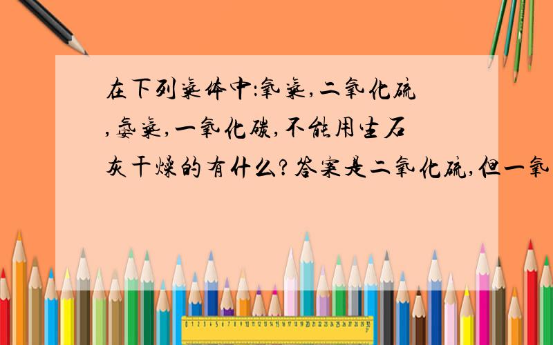 在下列气体中：氧气,二氧化硫,氨气,一氧化碳,不能用生石灰干燥的有什么?答案是二氧化硫,但一氧化碳不会和生石灰反应吗?SO2溶于水不是会生成H2SO3吗，这个是酸性气体吧？至于4L说的，一