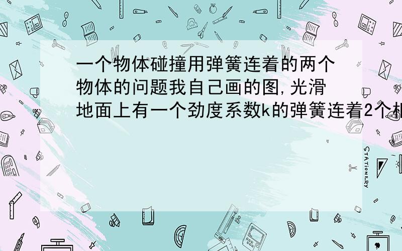 一个物体碰撞用弹簧连着的两个物体的问题我自己画的图,光滑地面上有一个劲度系数k的弹簧连着2个相同的小球,远处一个一个大球以速度V滚过来,撞在左边的小球上,求弹簧能缩短的最大长度