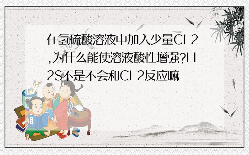 在氢硫酸溶液中加入少量CL2,为什么能使溶液酸性增强?H2S不是不会和CL2反应嘛