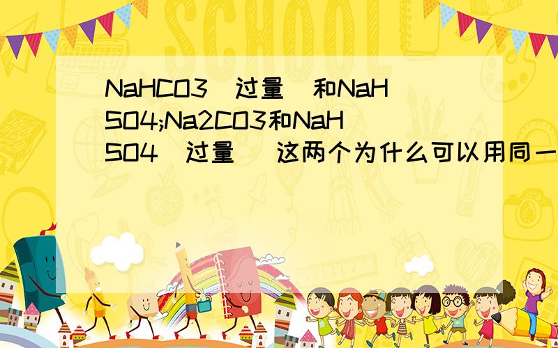 NaHCO3(过量)和NaHSO4;Na2CO3和NaHSO4(过量) 这两个为什么可以用同一个离子 方程式表示,前者生成的碳酸钙不溶水,不拆.而后者生成碳酸钠,要拆的