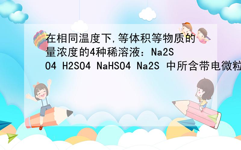 在相同温度下,等体积等物质的量浓度的4种稀溶液：Na2SO4 H2SO4 NaHSO4 Na2S 中所含带电微粒数由多到少的顺序是：麻烦讲一讲是为什么