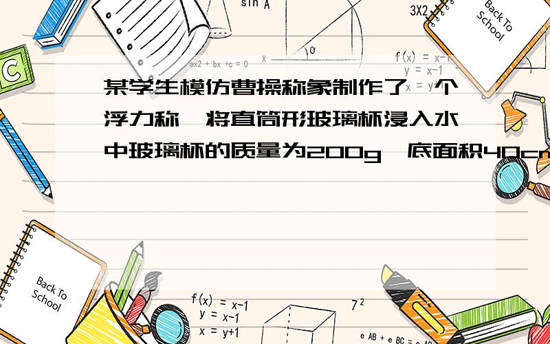 某学生模仿曹操称象制作了一个浮力称,将直筒形玻璃杯浸入水中玻璃杯的质量为200g,底面积40cm²,1、 将杯子开口向上竖直放在水中（水未进杯中）求杯子受到的浮力2、此时进入水中的深