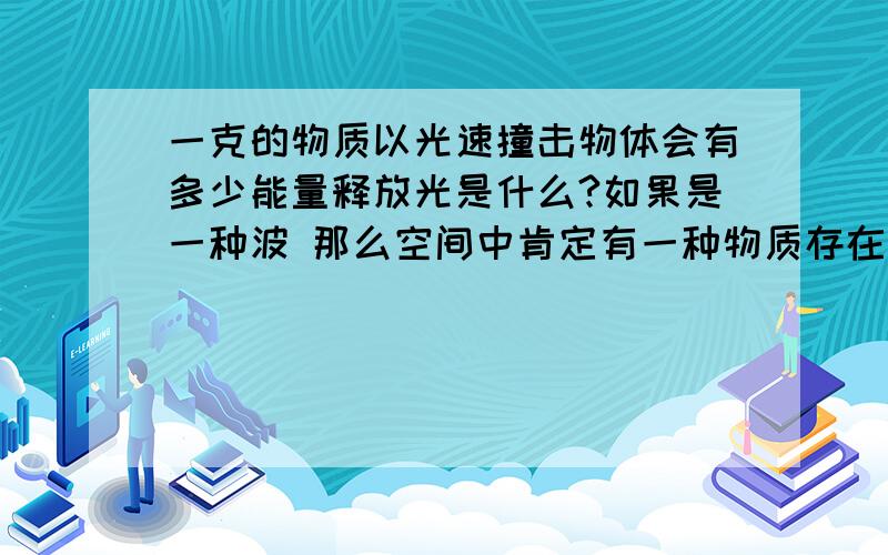 一克的物质以光速撞击物体会有多少能量释放光是什么?如果是一种波 那么空间中肯定有一种物质存在它通过介质传播才对如果是辐射那么它应该带有质量 如果带有质量也就好解释它照射到