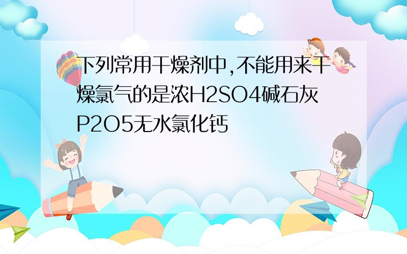 下列常用干燥剂中,不能用来干燥氯气的是浓H2SO4碱石灰P2O5无水氯化钙