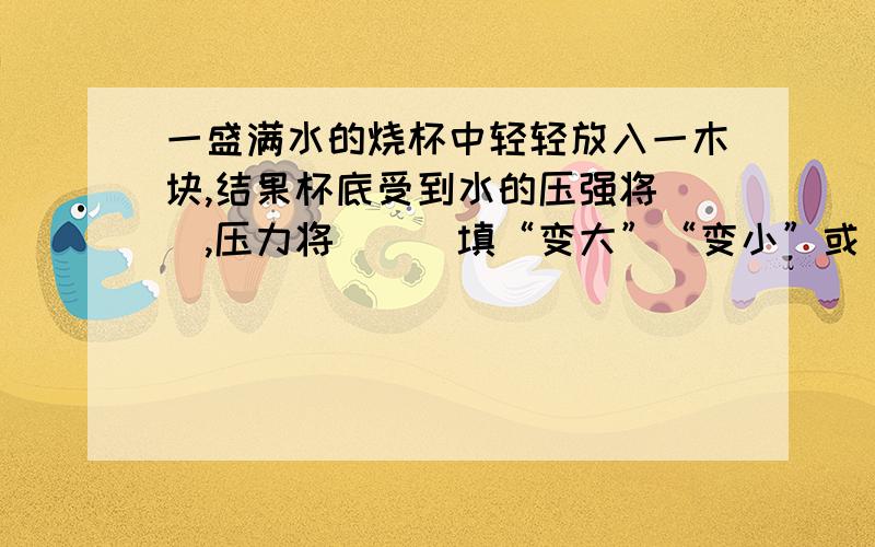 一盛满水的烧杯中轻轻放入一木块,结果杯底受到水的压强将＿＿,压力将＿＿（填“变大”“变小”或“不变