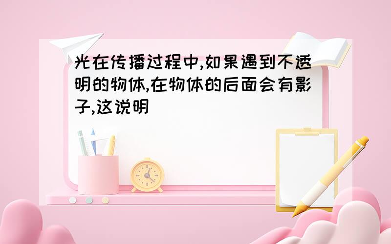 光在传播过程中,如果遇到不透明的物体,在物体的后面会有影子,这说明