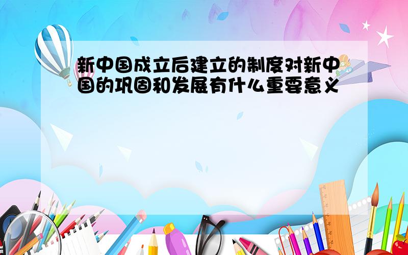 新中国成立后建立的制度对新中国的巩固和发展有什么重要意义