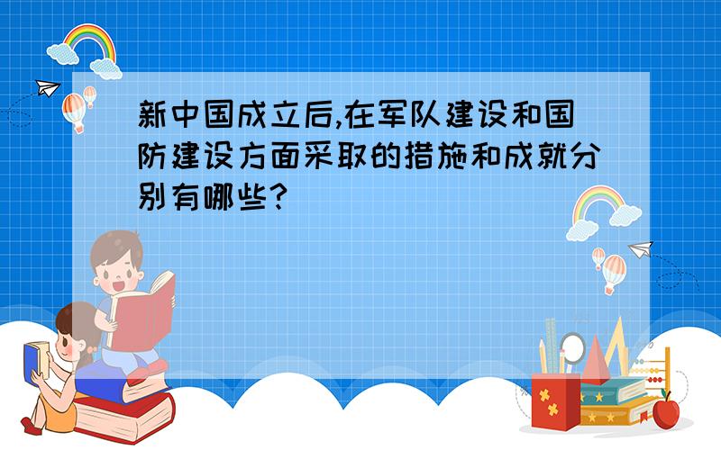 新中国成立后,在军队建设和国防建设方面采取的措施和成就分别有哪些?