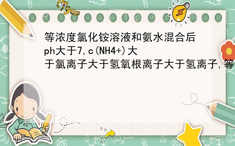 等浓度氯化铵溶液和氨水混合后ph大于7,c(NH4+)大于氯离子大于氢氧根离子大于氢离子,等浓度氯化铵溶液和氨水混合后ph大于7,c(NH4+)大于氯离子大于氢氧根离子大于氢离子,