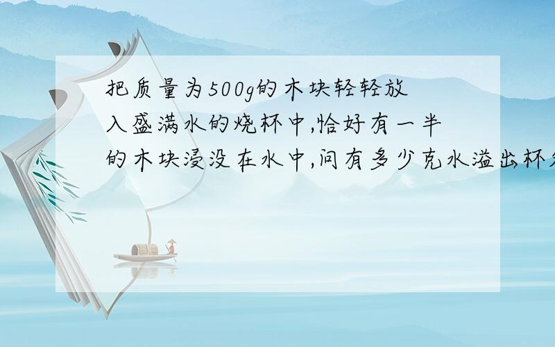 把质量为500g的木块轻轻放入盛满水的烧杯中,恰好有一半的木块浸没在水中,问有多少克水溢出杯外?