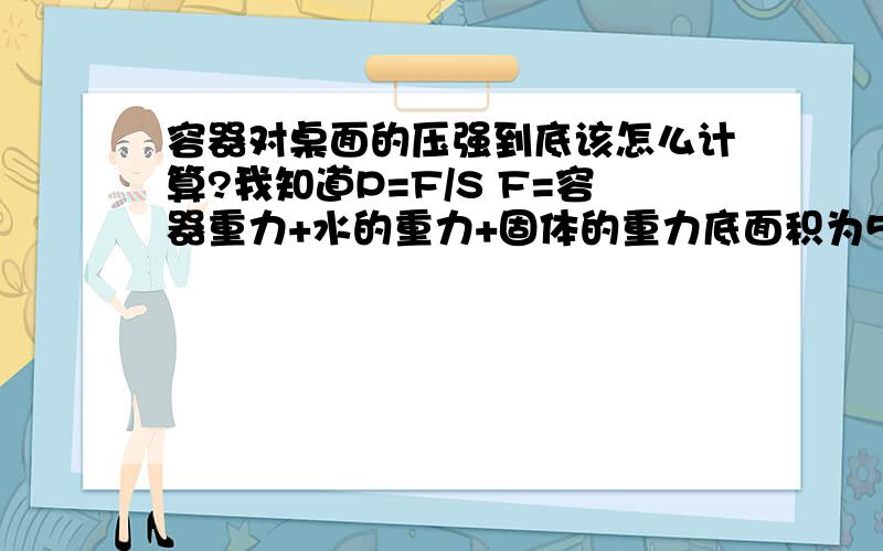 容器对桌面的压强到底该怎么计算?我知道P=F/S F=容器重力+水的重力+固体的重力底面积为50cm2的平底圆柱形容器内盛满某种液体后,置于水平桌面中央（容器壁厚度不计）,液体的压强与深度的