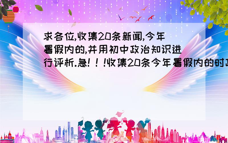 求各位,收集20条新闻,今年暑假内的,并用初中政治知识进行评析.急! ! !收集20条今年暑假内的时政新闻,并用初中政治所学知识进行评析.急! ! !