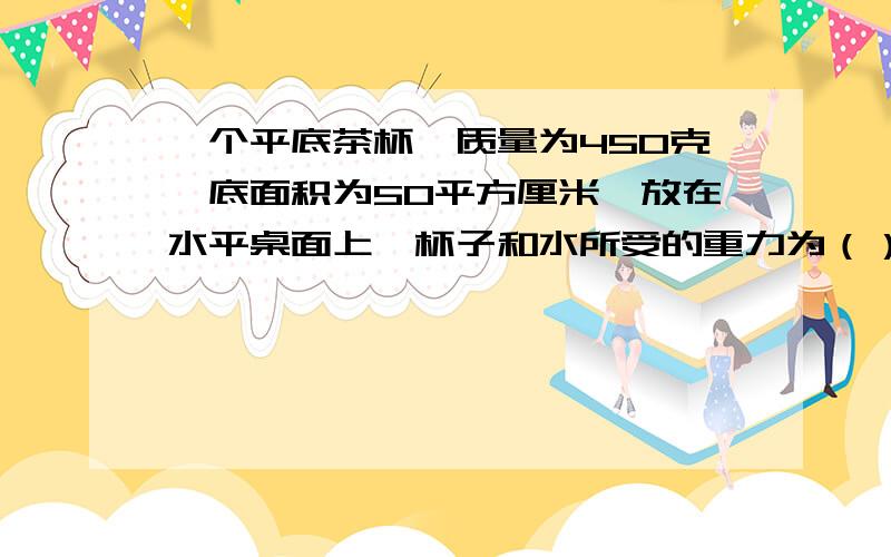一个平底茶杯,质量为450克,底面积为50平方厘米,放在水平桌面上,杯子和水所受的重力为（）N,（g取10N/kg）,杯子对桌面压强为（）N?