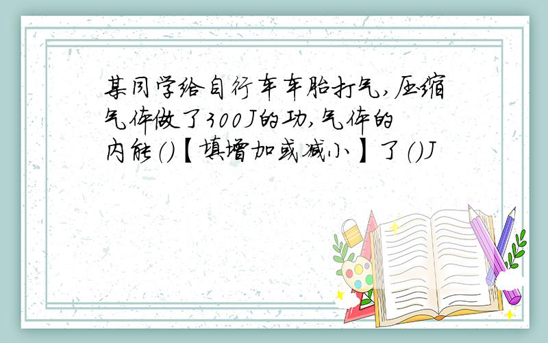 某同学给自行车车胎打气,压缩气体做了300J的功,气体的内能（）【填增加或减小】了（）J