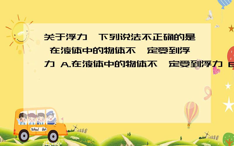 关于浮力,下列说法不正确的是 在液体中的物体不一定受到浮力 A.在液体中的物体不一定受到浮力 B.沉下去的