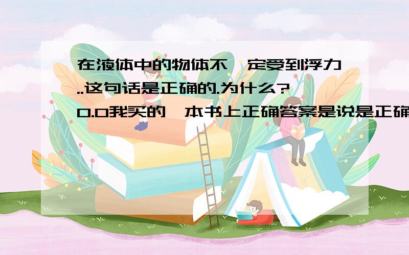 在液体中的物体不一定受到浮力..这句话是正确的.为什么?0.0我买的一本书上正确答案是说是正确的.但是……在液体中的物体不是应该都受到浮力的么?0.0即使沉在底部也是有浮力的咩……明