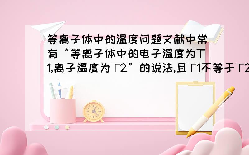 等离子体中的温度问题文献中常有“等离子体中的电子温度为T1,离子温度为T2”的说法,且T1不等于T2.温度是热平衡下的概念,为什么可以有不同的温度?那么请问您的意思就是：其实等离子所处