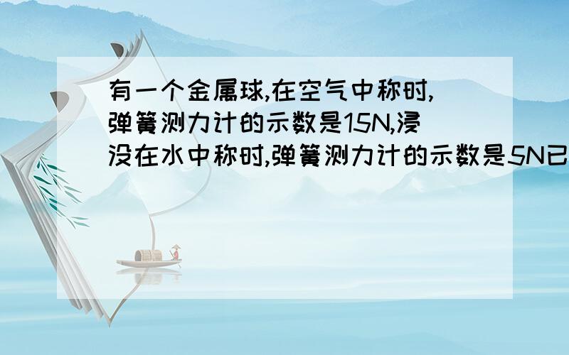 有一个金属球,在空气中称时,弹簧测力计的示数是15N,浸没在水中称时,弹簧测力计的示数是5N已知金属的密度为2×10³kg/m³,g取10N/kg（1）这个金属球市空心还是实心的?（2）如果是空心的,