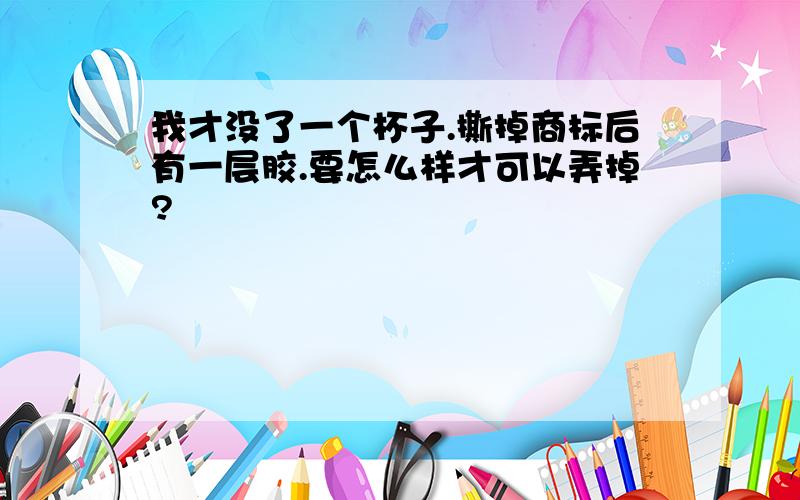 我才没了一个杯子.撕掉商标后有一层胶.要怎么样才可以弄掉?