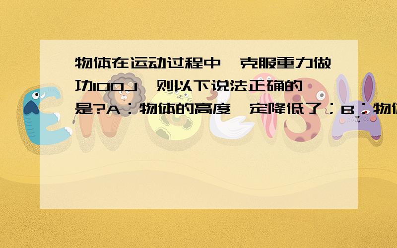 物体在运动过程中,克服重力做功100J,则以下说法正确的是?A：物体的高度一定降低了；B：物体的高度一定升高了；C：物体的重力势能一定是100J； D：物体的重力势能一定增加100J.