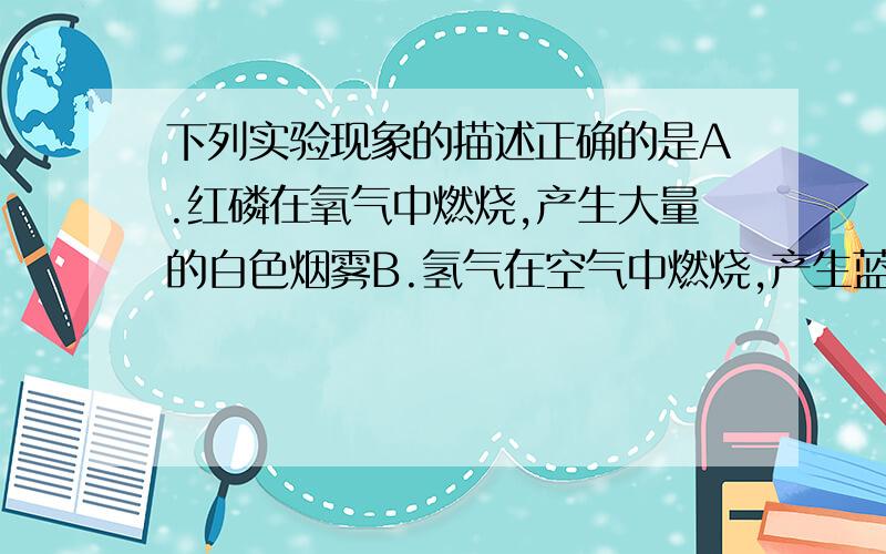 下列实验现象的描述正确的是A.红磷在氧气中燃烧,产生大量的白色烟雾B.氢气在空气中燃烧,产生蓝色火焰C.镁带在氧气中燃烧,发出耀眼的白光D.木炭在空气中燃烧,发白光要写理由