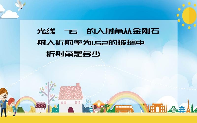 光线一75°的入射角从金刚石射入折射率为1.52的玻璃中,折射角是多少