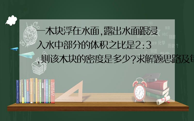 一木块浮在水面,露出水面跟浸入水中部分的体积之比是2:3,则该木块的密度是多少?求解题思路及每个步骤.