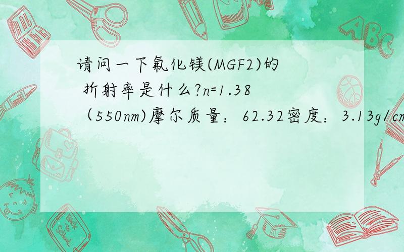 请问一下氟化镁(MGF2)的 折射率是什么?n=1.38（550nm)摩尔质量：62.32密度：3.13g/cm3堆积密度：1.2g/cm3外观：0.1mm无色透明块状晶体气味：无味水中溶解度：不溶于水（20℃）乙醇中溶解度：不溶于