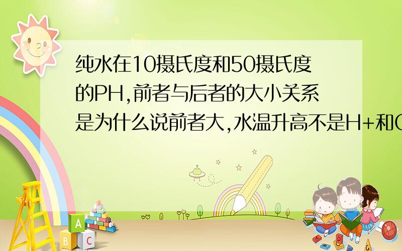 纯水在10摄氏度和50摄氏度的PH,前者与后者的大小关系是为什么说前者大,水温升高不是H+和OH-的浓度同时增大吗,为什么PH值会变小?