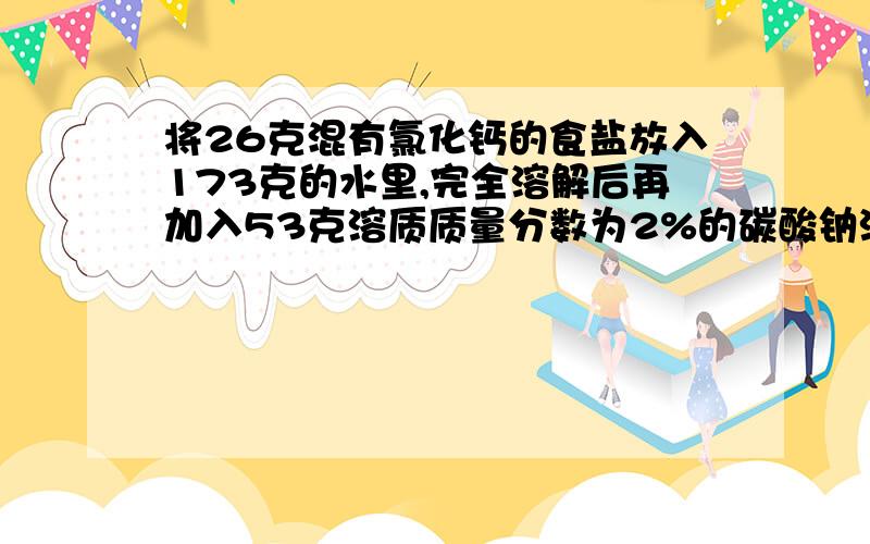 将26克混有氯化钙的食盐放入173克的水里,完全溶解后再加入53克溶质质量分数为2%的碳酸钠溶液能反应的物质都恰好完全反应.试求（1）原食盐中混有氯化钙的质量（2）反应后所得溶液中溶质