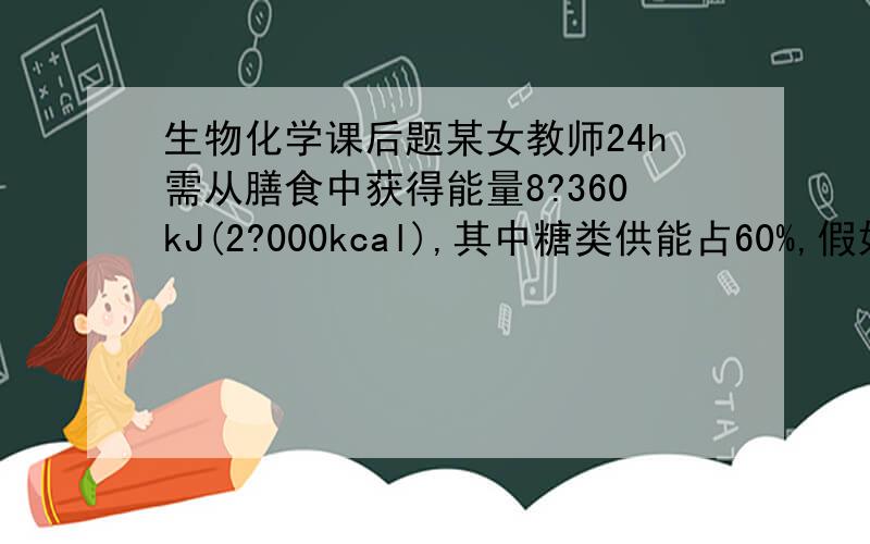 生物化学课后题某女教师24h需从膳食中获得能量8?360kJ(2?000kcal),其中糖类供能占60%,假如食物转化为ATP的效率是50%,则膳食糖类可转化为多少摩尔ATP?某女教师24h需从膳食中获得能量8360kJ，其中糖