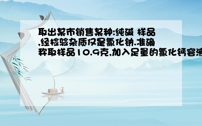 取出某市销售某种:纯碱 样品,经检验杂质仅是氯化钠.准确称取样品10.9克,加入足量的氯化钙容液使其完全反应,Na2CO3 +CaCl2 =====2NaCl +CaCO3↓ 将反应生成德沉淀物经过滤、洗涤、干燥后得到白色