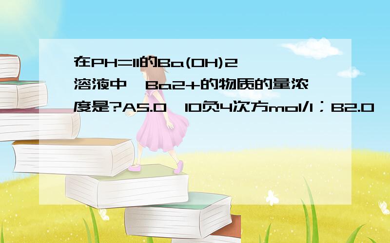 在PH=11的Ba(OH)2溶液中,Ba2+的物质的量浓度是?A5.0*10负4次方mol/l；B2.0*10负4次方mol/l；C1.0*10负3次方mol/l；D5.0*10负3次方mol/l