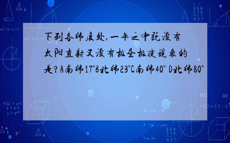 下列各纬度处,一年之中既没有太阳直射又没有极昼极夜现象的是?A南纬17°B北纬23°C南纬40° D北纬80°