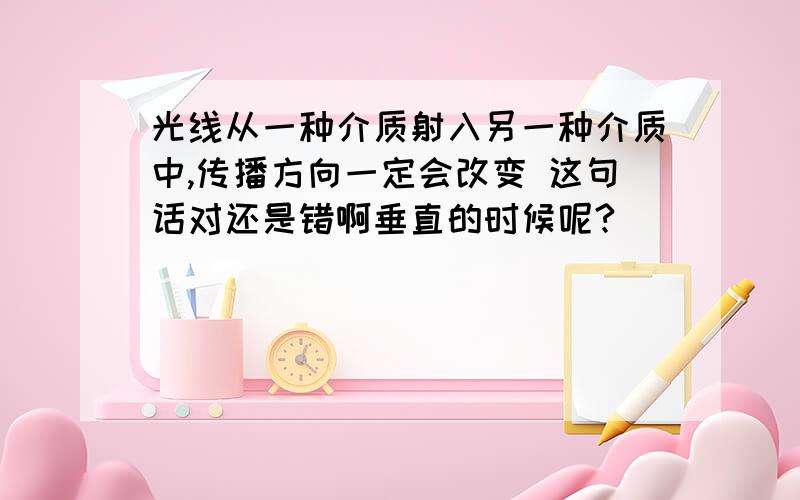 光线从一种介质射入另一种介质中,传播方向一定会改变 这句话对还是错啊垂直的时候呢?