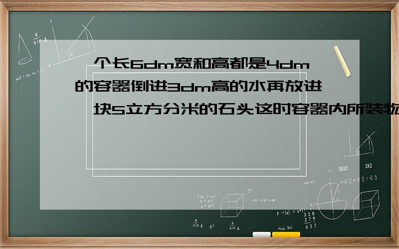 一个长6dm宽和高都是4dm的容器倒进3dm高的水再放进一块5立方分米的石头这时容器内所装物体的体积是多少