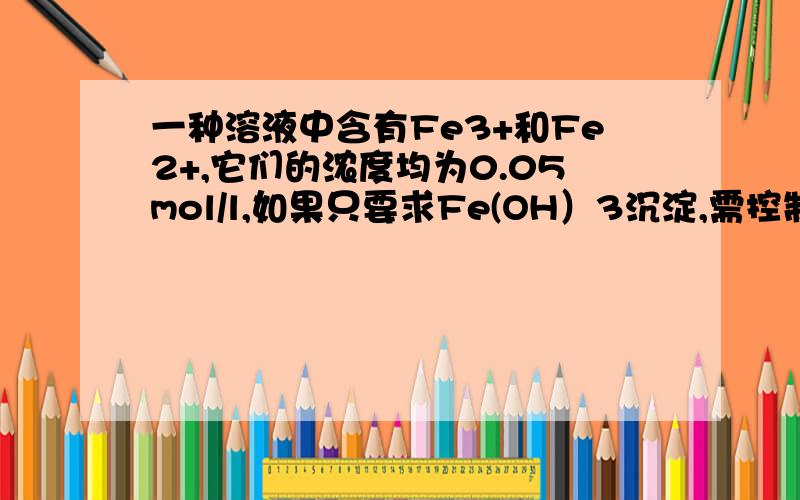 一种溶液中含有Fe3+和Fe2+,它们的浓度均为0.05mol/l,如果只要求Fe(OH）3沉淀,需控制pH的范围