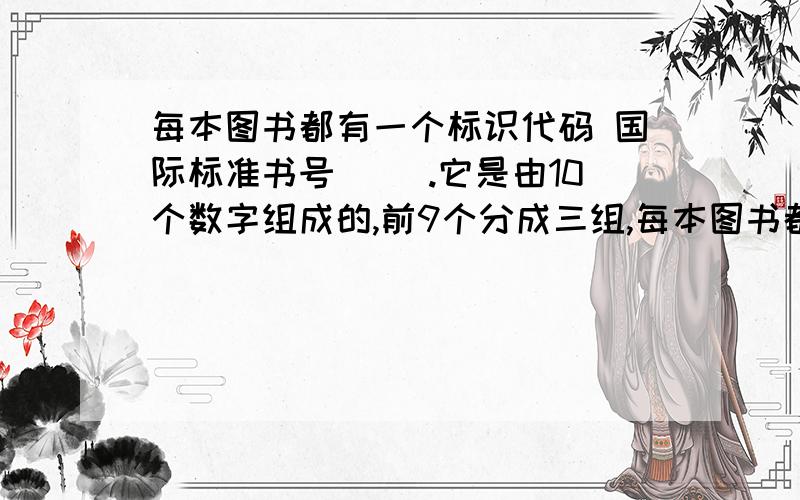 每本图书都有一个标识代码 国际标准书号（ ）.它是由10个数字组成的,前9个分成三组,每本图书都有一个标识代码   国际标准书号（     ）.它是由10个数字组成的,前9个分成三组,分别表示（