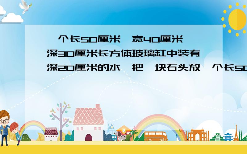 一个长50厘米、宽40厘米、深30厘米长方体玻璃缸中装有深20厘米的水,把一块石头放一个长50厘米、宽40厘米、深30厘米长方体玻璃缸中装有深20厘米的水，把一块石头放入水中，水面上升到25厘