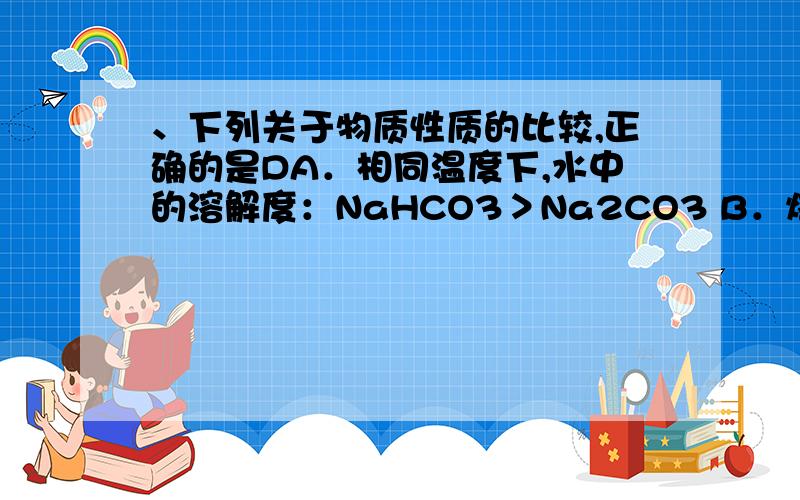 、下列关于物质性质的比较,正确的是DA．相同温度下,水中的溶解度：NaHCO3＞Na2CO3 B．熔点：铯＞钾＞钠＞钠和钾的合金C．熔沸点：HI＞HBr＞HCl＞HF D．热稳定性：HF＞HCl＞HBr＞HIB错在哪?正确的