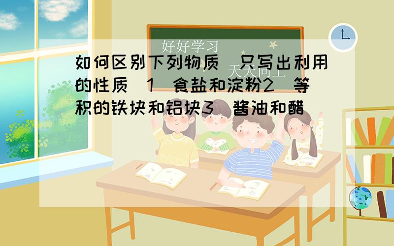 如何区别下列物质(只写出利用的性质)1)食盐和淀粉2)等积的铁块和铝块3)酱油和醋