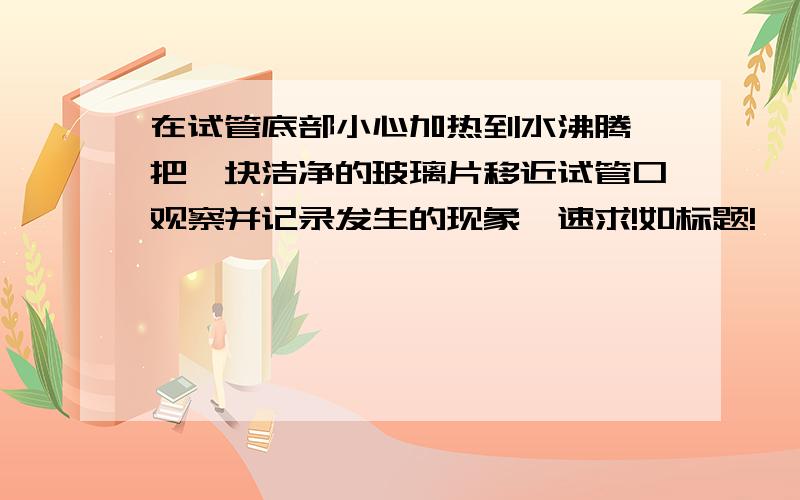 在试管底部小心加热到水沸腾,把一块洁净的玻璃片移近试管口观察并记录发生的现象,速求!如标题!