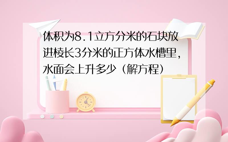 体积为8.1立方分米的石块放进棱长3分米的正方体水槽里,水面会上升多少（解方程）