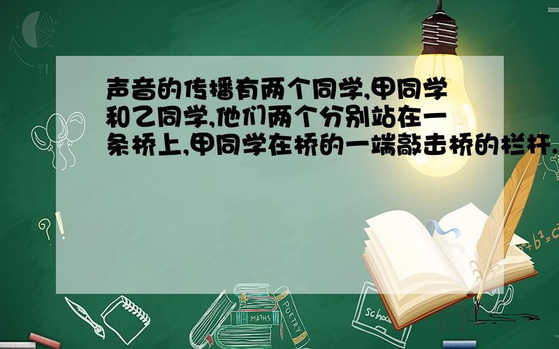 声音的传播有两个同学,甲同学和乙同学,他们两个分别站在一条桥上,甲同学在桥的一端敲击桥的栏杆.此时另一边的乙同学耳朵附在栏杆上他听到了两个声音,这两个声音间隔0.27s,问：这条桥