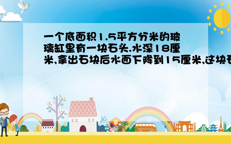 一个底面积1.5平方分米的玻璃缸里有一块石头.水深18厘米,拿出石块后水面下降到15厘米,这块石头的体积是多少?