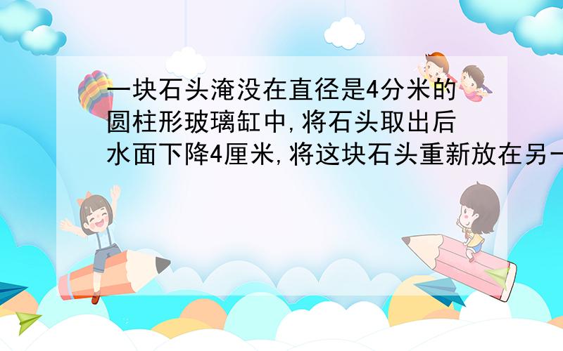 一块石头淹没在直径是4分米的圆柱形玻璃缸中,将石头取出后水面下降4厘米,将这块石头重新放在另一个长方体中,水面上升了2厘米,求长方体的底面积